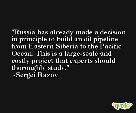 Russia has already made a decision in principle to build an oil pipeline from Eastern Siberia to the Pacific Ocean. This is a large-scale and costly project that experts should thoroughly study. -Sergei Razov