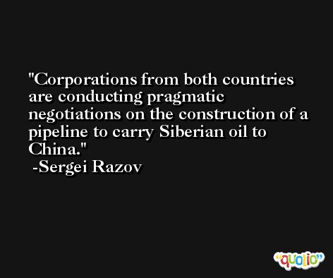 Corporations from both countries are conducting pragmatic negotiations on the construction of a pipeline to carry Siberian oil to China. -Sergei Razov