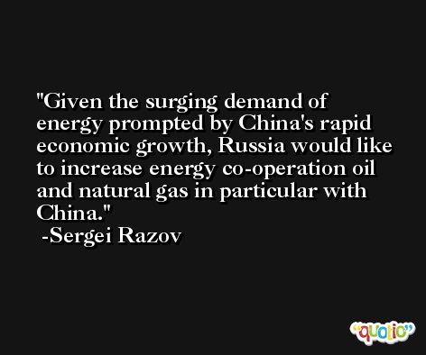 Given the surging demand of energy prompted by China's rapid economic growth, Russia would like to increase energy co-operation oil and natural gas in particular with China. -Sergei Razov