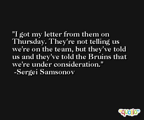 I got my letter from them on Thursday. They're not telling us we're on the team, but they've told us and they've told the Bruins that we're under consideration. -Sergei Samsonov