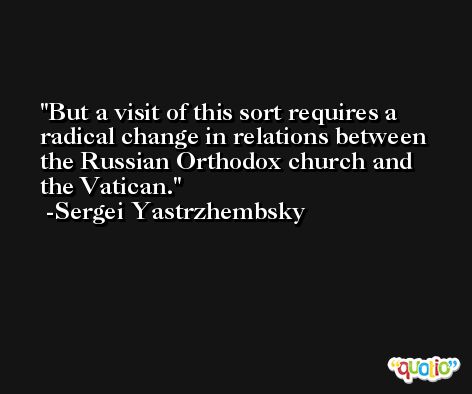 But a visit of this sort requires a radical change in relations between the Russian Orthodox church and the Vatican. -Sergei Yastrzhembsky