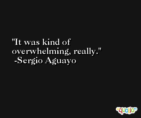 It was kind of overwhelming, really. -Sergio Aguayo