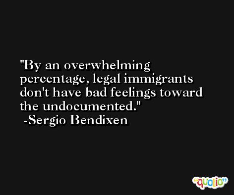 By an overwhelming percentage, legal immigrants don't have bad feelings toward the undocumented. -Sergio Bendixen