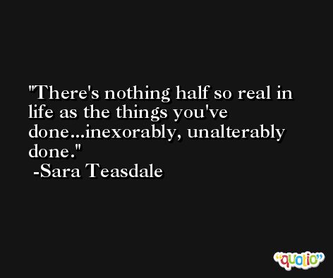 There's nothing half so real in life as the things you've done...inexorably, unalterably done. -Sara Teasdale