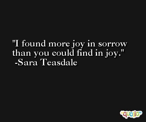 I found more joy in sorrow than you could find in joy. -Sara Teasdale