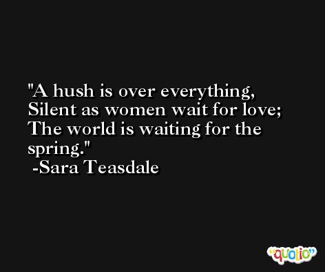 A hush is over everything, Silent as women wait for love; The world is waiting for the spring. -Sara Teasdale
