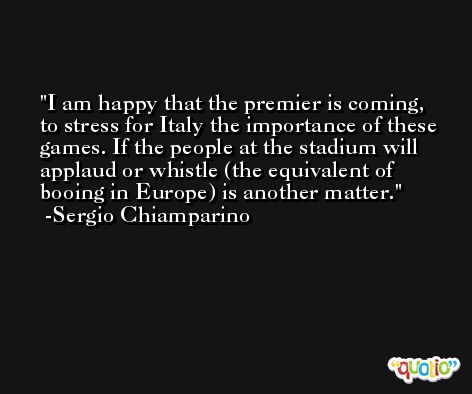 I am happy that the premier is coming, to stress for Italy the importance of these games. If the people at the stadium will applaud or whistle (the equivalent of booing in Europe) is another matter. -Sergio Chiamparino