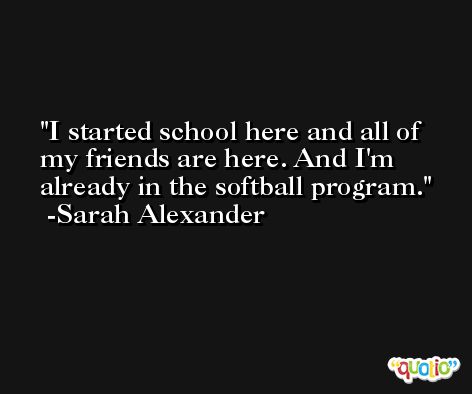 I started school here and all of my friends are here. And I'm already in the softball program. -Sarah Alexander