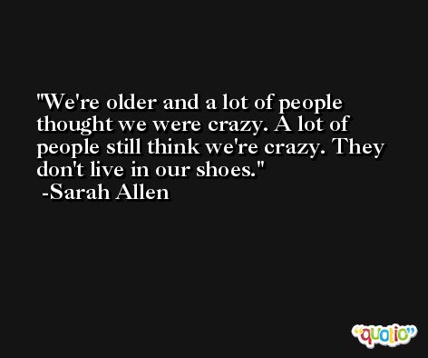 We're older and a lot of people thought we were crazy. A lot of people still think we're crazy. They don't live in our shoes. -Sarah Allen