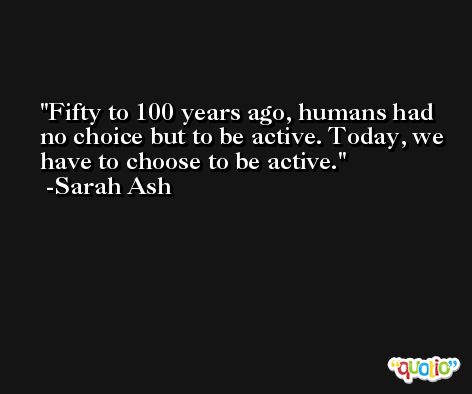 Fifty to 100 years ago, humans had no choice but to be active. Today, we have to choose to be active. -Sarah Ash