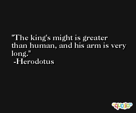 The king's might is greater than human, and his arm is very long. -Herodotus