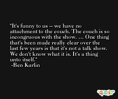 It's funny to us -- we have no attachment to the couch. The couch is so incongruous with the show. … One thing that's been made really clear over the last few years is that it's not a talk show. We don't know what it is. It's a thing unto itself. -Ben Karlin