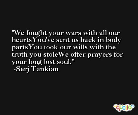 We fought your wars with all our heartsYou've sent us back in body partsYou took our wills with the truth you stoleWe offer prayers for your long lost soul. -Serj Tankian