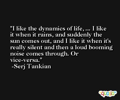 I like the dynamics of life, ... I like it when it rains, and suddenly the sun comes out, and I like it when it's really silent and then a loud booming noise comes through. Or vice-versa. -Serj Tankian