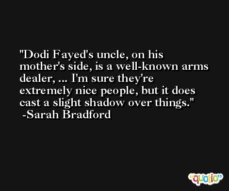 Dodi Fayed's uncle, on his mother's side, is a well-known arms dealer, ... I'm sure they're extremely nice people, but it does cast a slight shadow over things. -Sarah Bradford
