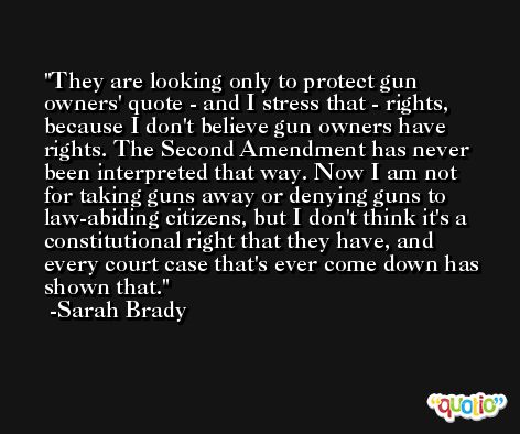 They are looking only to protect gun owners' quote - and I stress that - rights, because I don't believe gun owners have rights. The Second Amendment has never been interpreted that way. Now I am not for taking guns away or denying guns to law-abiding citizens, but I don't think it's a constitutional right that they have, and every court case that's ever come down has shown that. -Sarah Brady