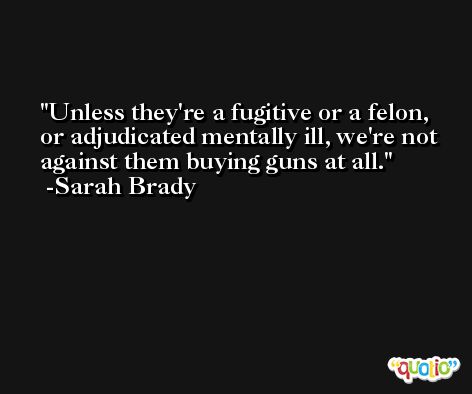 Unless they're a fugitive or a felon, or adjudicated mentally ill, we're not against them buying guns at all. -Sarah Brady