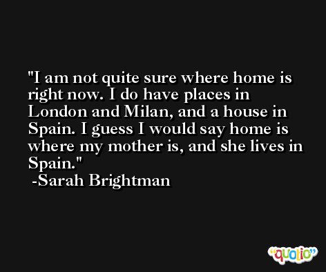 I am not quite sure where home is right now. I do have places in London and Milan, and a house in Spain. I guess I would say home is where my mother is, and she lives in Spain. -Sarah Brightman