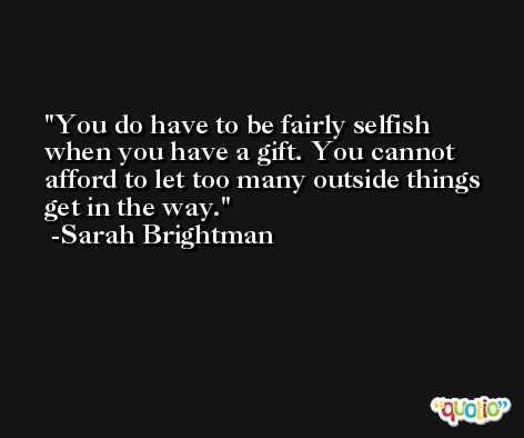 You do have to be fairly selfish when you have a gift. You cannot afford to let too many outside things get in the way. -Sarah Brightman