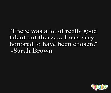 There was a lot of really good talent out there, ... I was very honored to have been chosen. -Sarah Brown