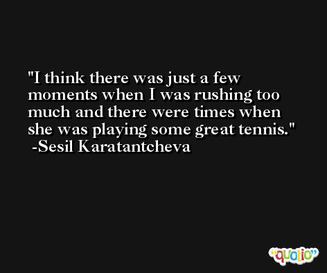 I think there was just a few moments when I was rushing too much and there were times when she was playing some great tennis. -Sesil Karatantcheva
