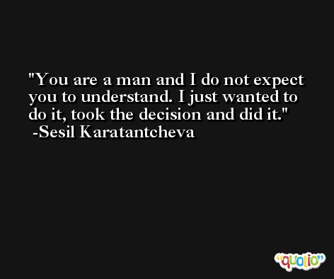 You are a man and I do not expect you to understand. I just wanted to do it, took the decision and did it. -Sesil Karatantcheva