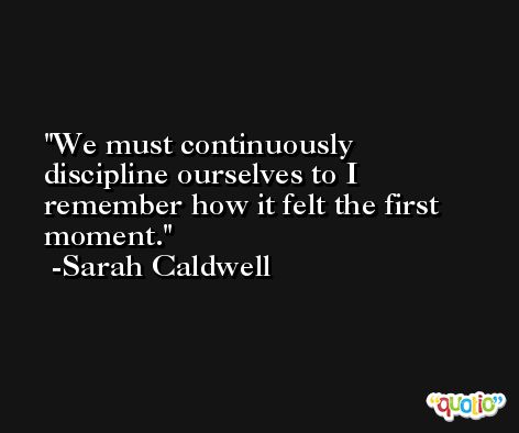 We must continuously discipline ourselves to I remember how it felt the first moment. -Sarah Caldwell