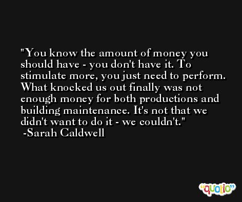 You know the amount of money you should have - you don't have it. To stimulate more, you just need to perform. What knocked us out finally was not enough money for both productions and building maintenance. It's not that we didn't want to do it - we couldn't. -Sarah Caldwell