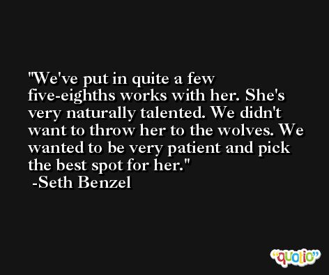 We've put in quite a few five-eighths works with her. She's very naturally talented. We didn't want to throw her to the wolves. We wanted to be very patient and pick the best spot for her. -Seth Benzel