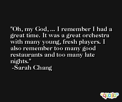 Oh, my God, ... I remember I had a great time. It was a great orchestra with many young, fresh players. I also remember too many good restaurants and too many late nights. -Sarah Chang