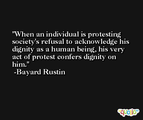 When an individual is protesting society's refusal to acknowledge his dignity as a human being, his very act of protest confers dignity on him. -Bayard Rustin