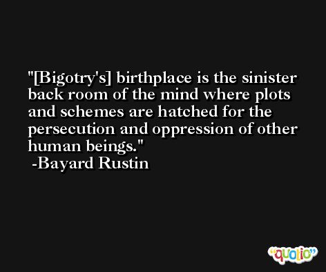 [Bigotry's] birthplace is the sinister back room of the mind where plots and schemes are hatched for the persecution and oppression of other human beings. -Bayard Rustin