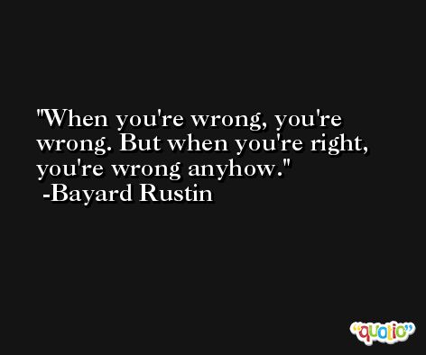 When you're wrong, you're wrong. But when you're right, you're wrong anyhow. -Bayard Rustin