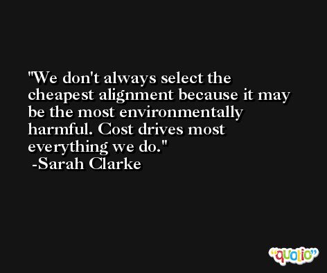 We don't always select the cheapest alignment because it may be the most environmentally harmful. Cost drives most everything we do. -Sarah Clarke