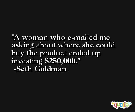 A woman who e-mailed me asking about where she could buy the product ended up investing $250,000. -Seth Goldman