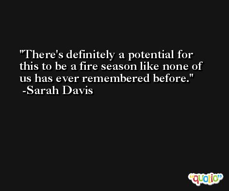 There's definitely a potential for this to be a fire season like none of us has ever remembered before. -Sarah Davis