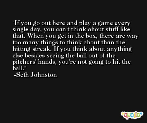 If you go out here and play a game every single day, you can't think about stuff like that. When you get in the box, there are way too many things to think about than the hitting streak. If you think about anything else besides seeing the ball out of the pitchers' hands, you're not going to hit the ball. -Seth Johnston