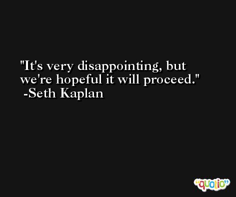 It's very disappointing, but we're hopeful it will proceed. -Seth Kaplan