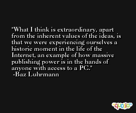 What I think is extraordinary, apart from the inherent values of the ideas, is that we were experiencing ourselves a historic moment in the life of the Internet, an example of how massive publishing power is in the hands of anyone with access to a PC. -Baz Luhrmann