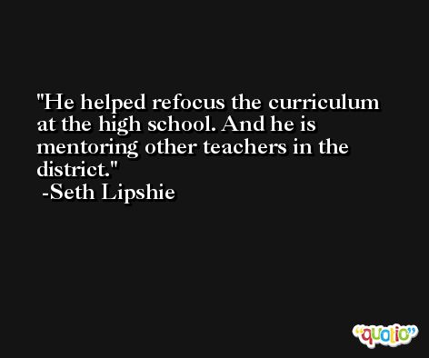 He helped refocus the curriculum at the high school. And he is mentoring other teachers in the district. -Seth Lipshie