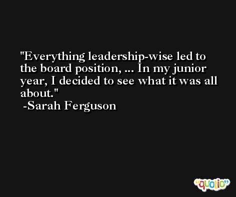 Everything leadership-wise led to the board position, ... In my junior year, I decided to see what it was all about. -Sarah Ferguson