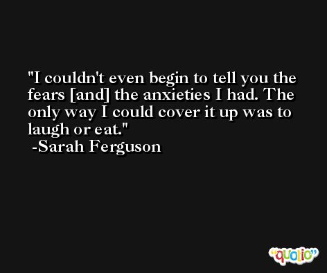 I couldn't even begin to tell you the fears [and] the anxieties I had. The only way I could cover it up was to laugh or eat. -Sarah Ferguson