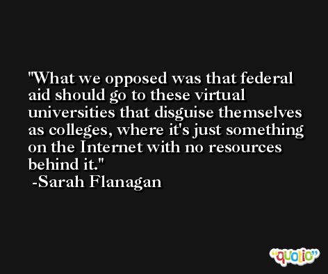 What we opposed was that federal aid should go to these virtual universities that disguise themselves as colleges, where it's just something on the Internet with no resources behind it. -Sarah Flanagan