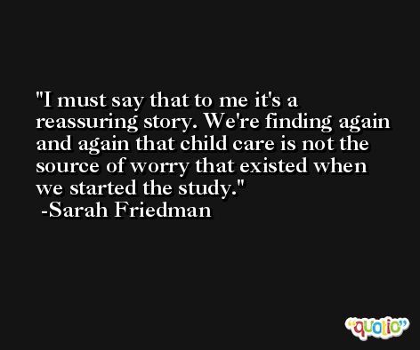 I must say that to me it's a reassuring story. We're finding again and again that child care is not the source of worry that existed when we started the study. -Sarah Friedman