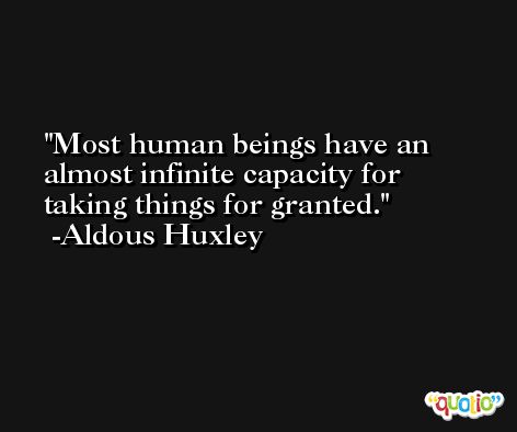 Most human beings have an almost infinite capacity for taking things for granted. -Aldous Huxley