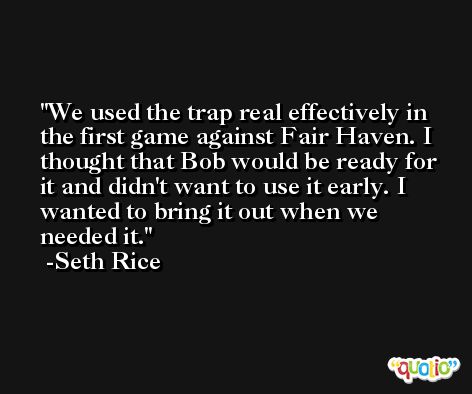 We used the trap real effectively in the first game against Fair Haven. I thought that Bob would be ready for it and didn't want to use it early. I wanted to bring it out when we needed it. -Seth Rice