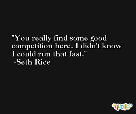 You really find some good competition here. I didn't know I could run that fast. -Seth Rice