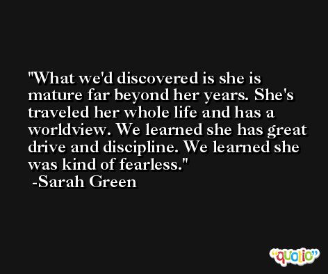 What we'd discovered is she is mature far beyond her years. She's traveled her whole life and has a worldview. We learned she has great drive and discipline. We learned she was kind of fearless. -Sarah Green