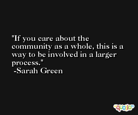 If you care about the community as a whole, this is a way to be involved in a larger process. -Sarah Green