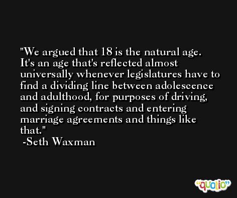 We argued that 18 is the natural age. It's an age that's reflected almost universally whenever legislatures have to find a dividing line between adolescence and adulthood, for purposes of driving, and signing contracts and entering marriage agreements and things like that. -Seth Waxman